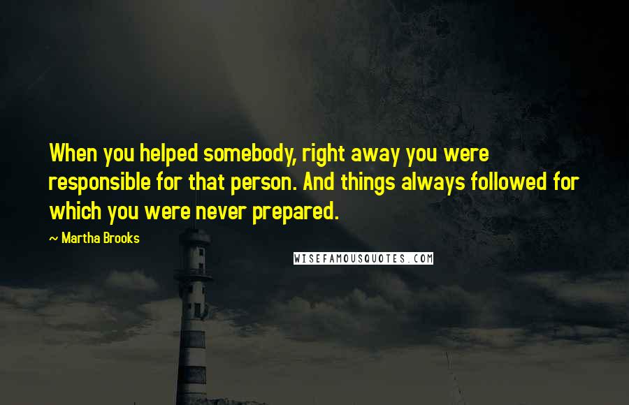 Martha Brooks Quotes: When you helped somebody, right away you were responsible for that person. And things always followed for which you were never prepared.