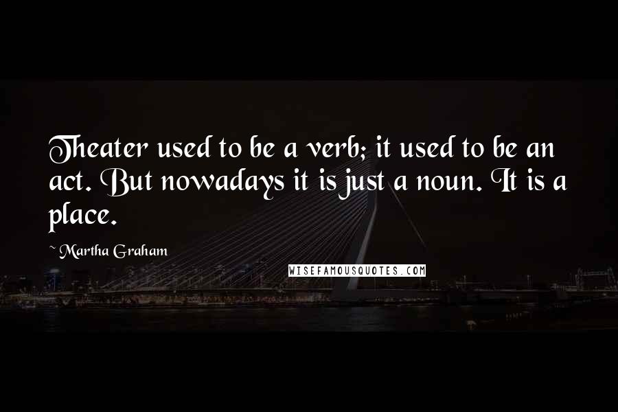 Martha Graham Quotes: Theater used to be a verb; it used to be an act. But nowadays it is just a noun. It is a place.