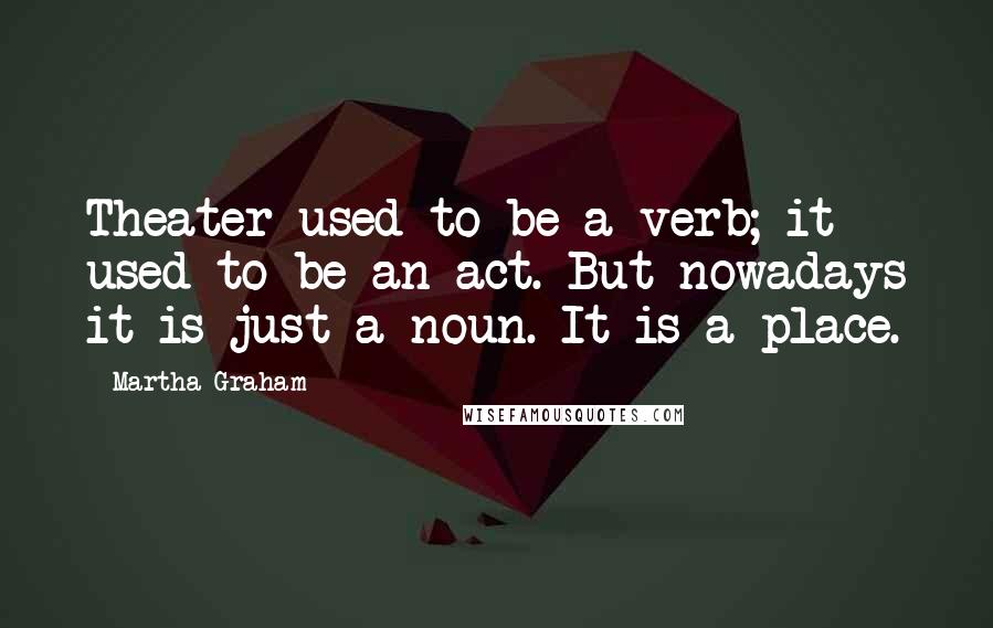 Martha Graham Quotes: Theater used to be a verb; it used to be an act. But nowadays it is just a noun. It is a place.