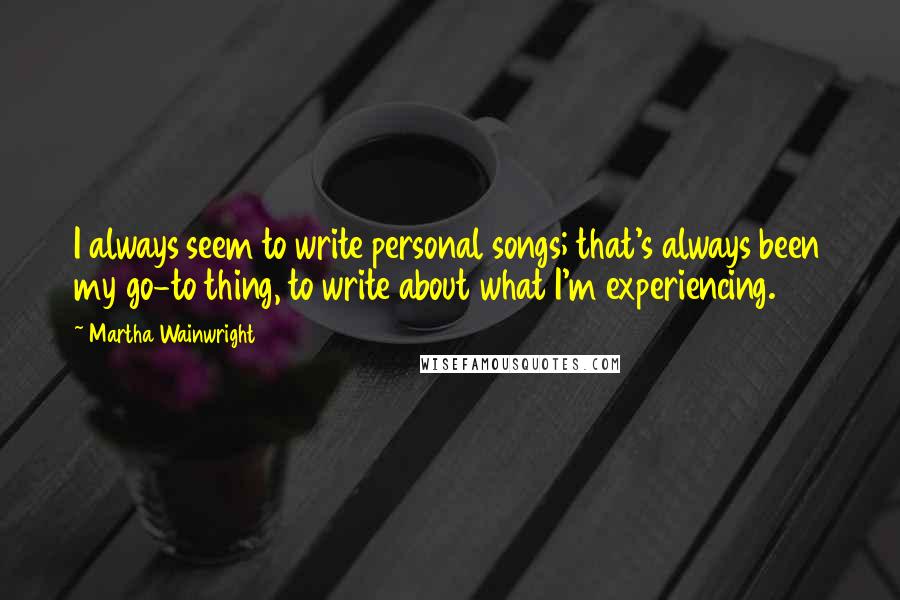 Martha Wainwright Quotes: I always seem to write personal songs; that's always been my go-to thing, to write about what I'm experiencing.