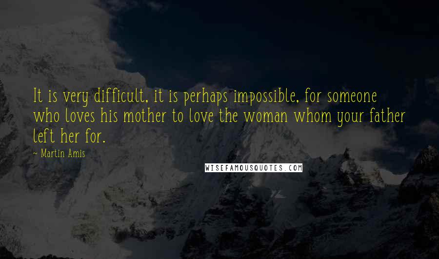 Martin Amis Quotes: It is very difficult, it is perhaps impossible, for someone who loves his mother to love the woman whom your father left her for.