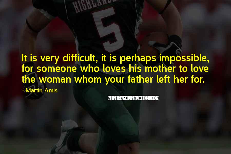 Martin Amis Quotes: It is very difficult, it is perhaps impossible, for someone who loves his mother to love the woman whom your father left her for.