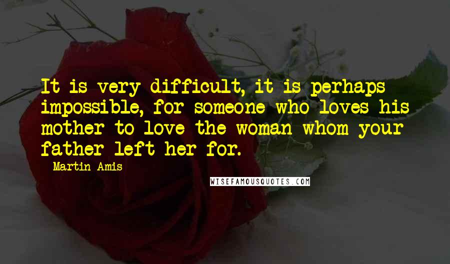 Martin Amis Quotes: It is very difficult, it is perhaps impossible, for someone who loves his mother to love the woman whom your father left her for.