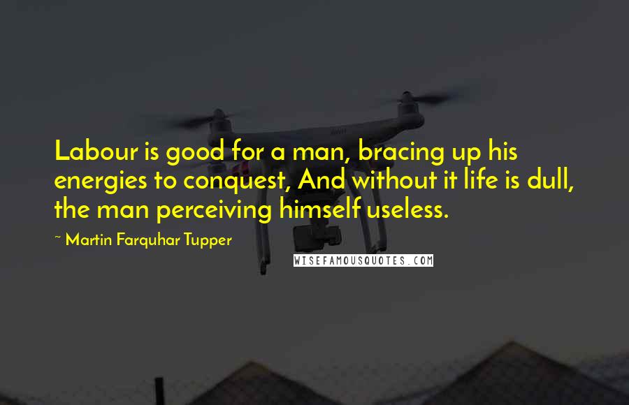 Martin Farquhar Tupper Quotes: Labour is good for a man, bracing up his energies to conquest, And without it life is dull, the man perceiving himself useless.