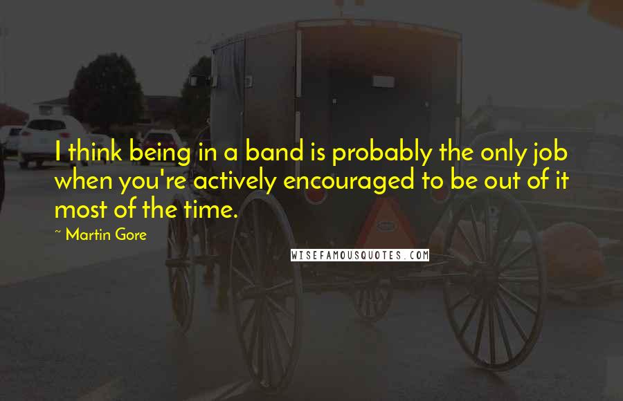 Martin Gore Quotes: I think being in a band is probably the only job when you're actively encouraged to be out of it most of the time.