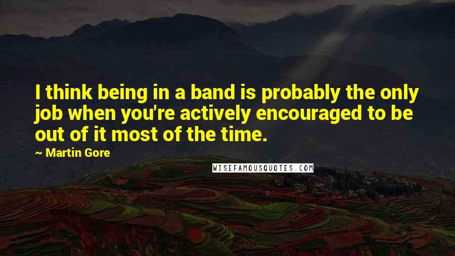 Martin Gore Quotes: I think being in a band is probably the only job when you're actively encouraged to be out of it most of the time.