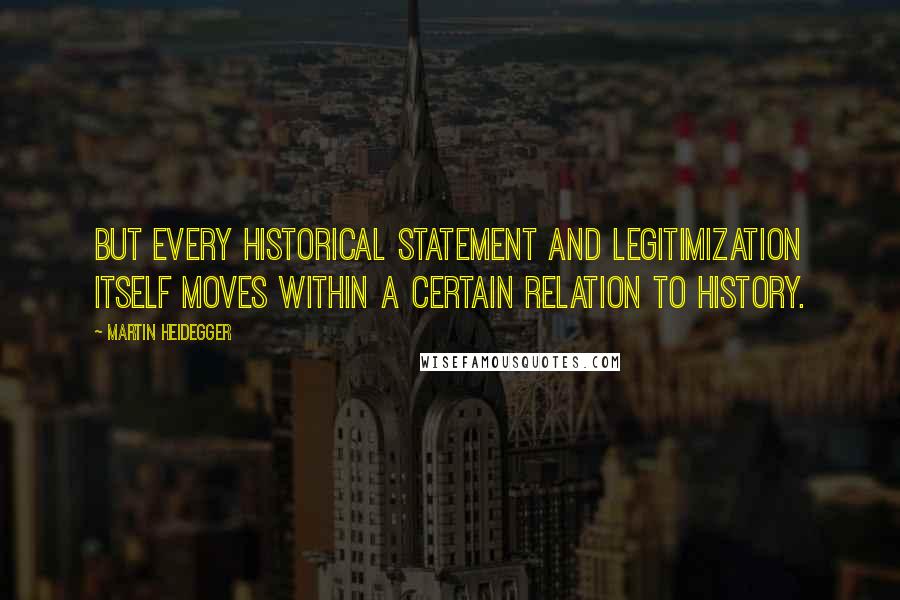 Martin Heidegger Quotes: But every historical statement and legitimization itself moves within a certain relation to history.