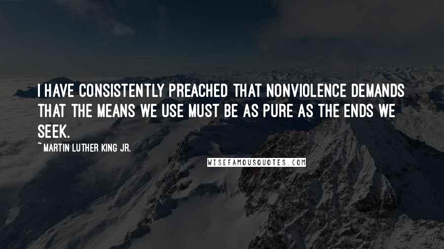 Martin Luther King Jr. Quotes: I have consistently preached that nonviolence demands that the means we use must be as pure as the ends we seek.