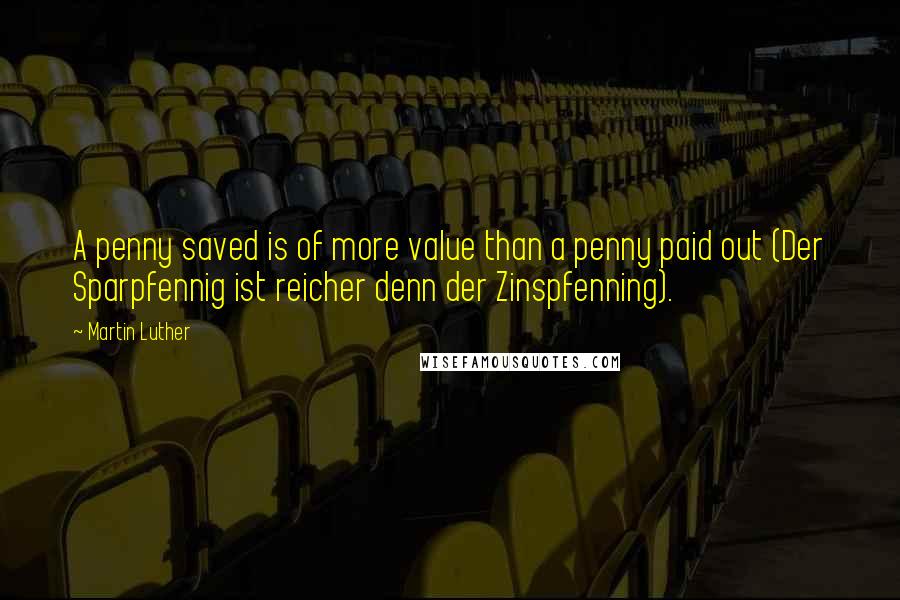 Martin Luther Quotes: A penny saved is of more value than a penny paid out (Der Sparpfennig ist reicher denn der Zinspfenning).