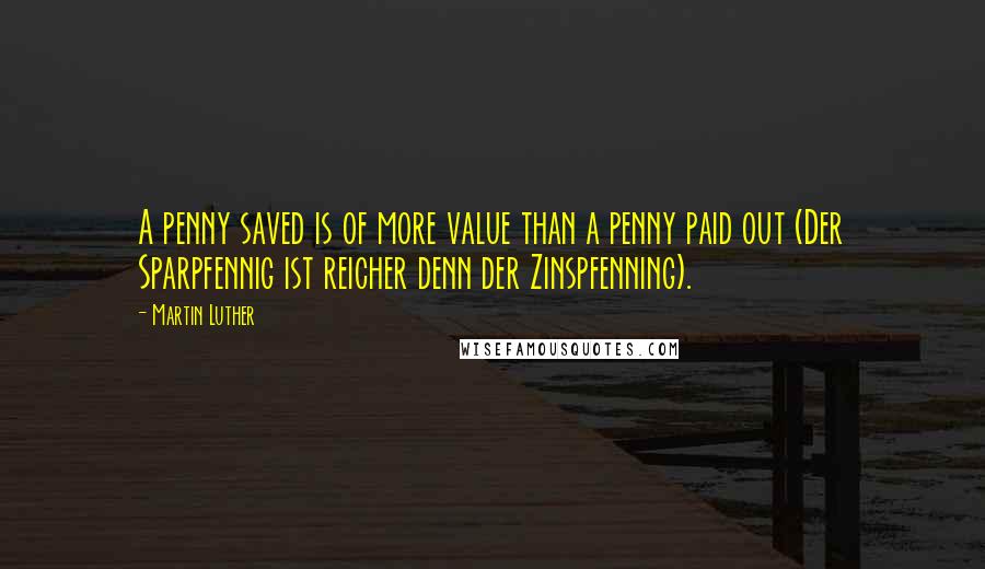 Martin Luther Quotes: A penny saved is of more value than a penny paid out (Der Sparpfennig ist reicher denn der Zinspfenning).