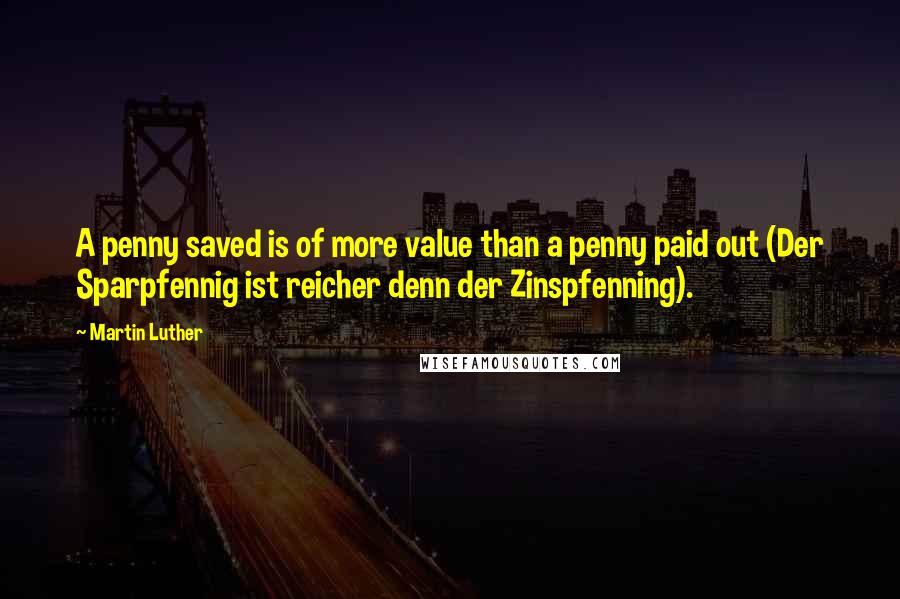 Martin Luther Quotes: A penny saved is of more value than a penny paid out (Der Sparpfennig ist reicher denn der Zinspfenning).