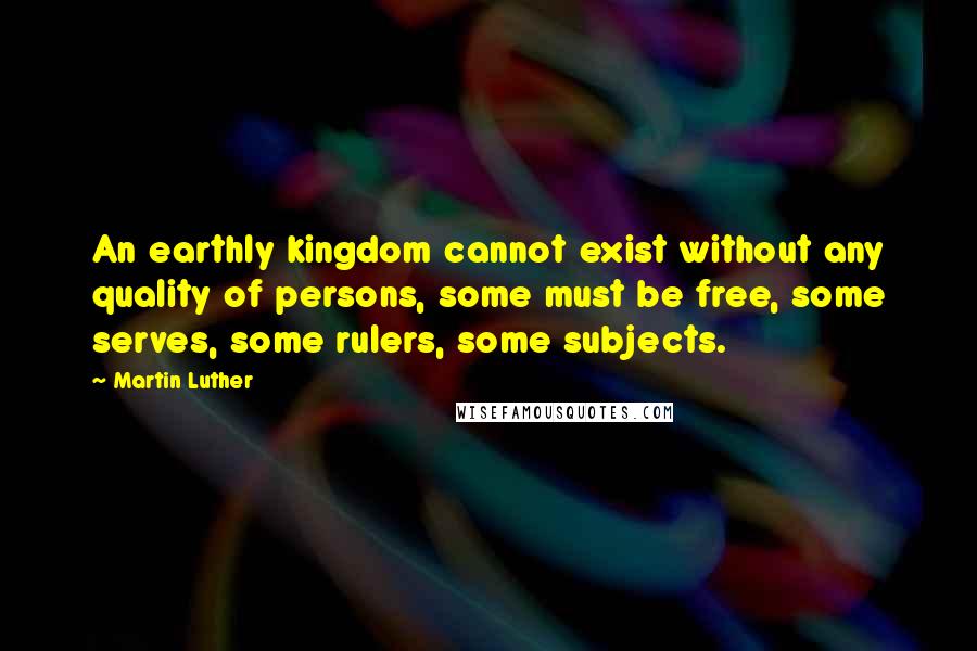 Martin Luther Quotes: An earthly kingdom cannot exist without any quality of persons, some must be free, some serves, some rulers, some subjects.