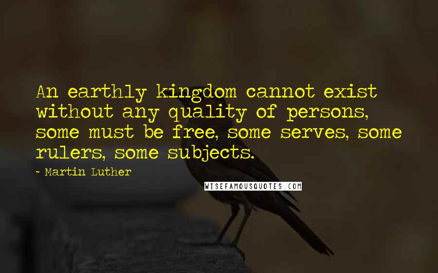 Martin Luther Quotes: An earthly kingdom cannot exist without any quality of persons, some must be free, some serves, some rulers, some subjects.