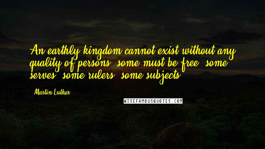 Martin Luther Quotes: An earthly kingdom cannot exist without any quality of persons, some must be free, some serves, some rulers, some subjects.