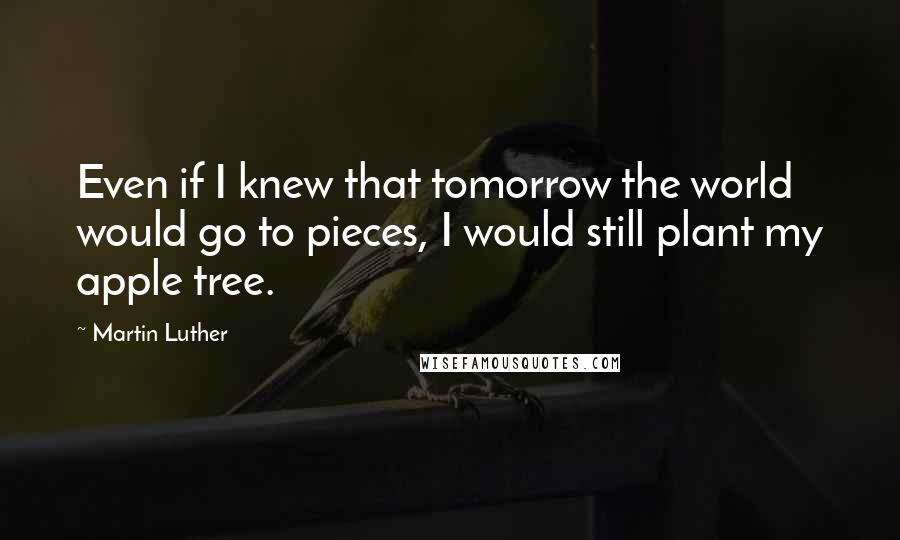 Martin Luther Quotes: Even if I knew that tomorrow the world would go to pieces, I would still plant my apple tree.