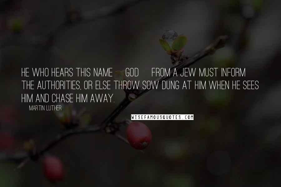 Martin Luther Quotes: He who hears this name [God] from a Jew must inform the authorities, or else throw sow dung at him when he sees him and chase him away.