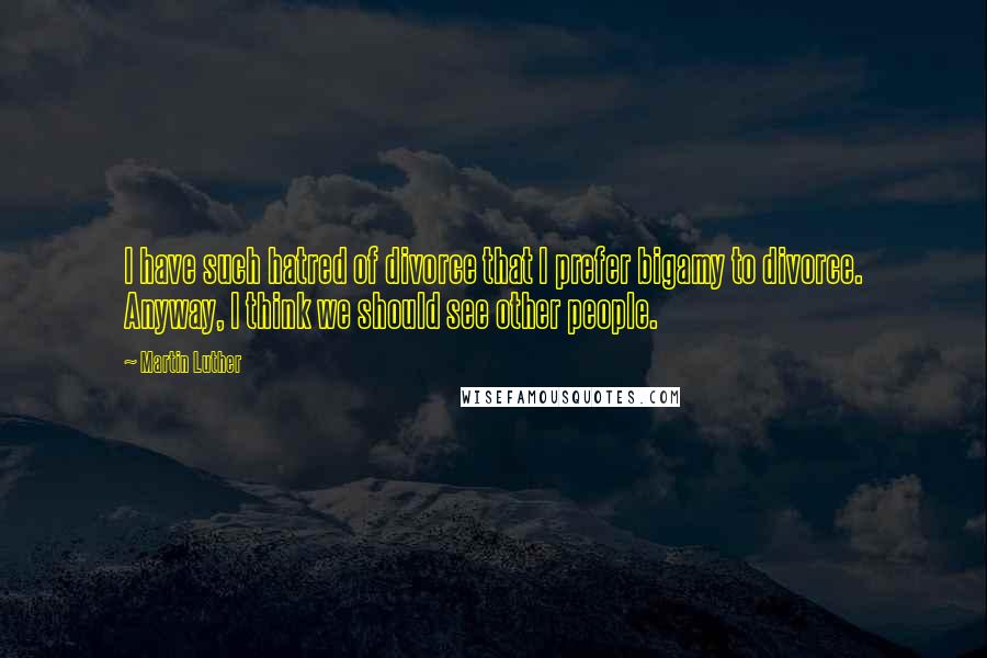 Martin Luther Quotes: I have such hatred of divorce that I prefer bigamy to divorce. Anyway, I think we should see other people.