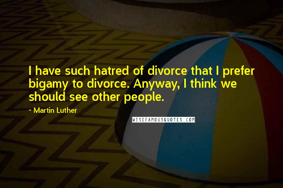 Martin Luther Quotes: I have such hatred of divorce that I prefer bigamy to divorce. Anyway, I think we should see other people.