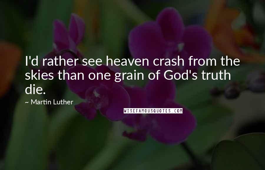 Martin Luther Quotes: I'd rather see heaven crash from the skies than one grain of God's truth die.