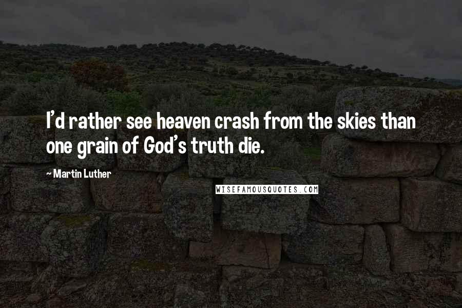 Martin Luther Quotes: I'd rather see heaven crash from the skies than one grain of God's truth die.