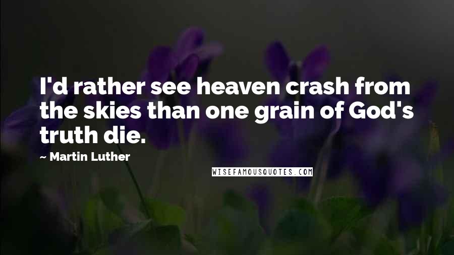 Martin Luther Quotes: I'd rather see heaven crash from the skies than one grain of God's truth die.