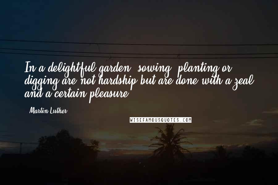 Martin Luther Quotes: In a delightful garden, sowing, planting or digging are not hardship but are done with a zeal and a certain pleasure.