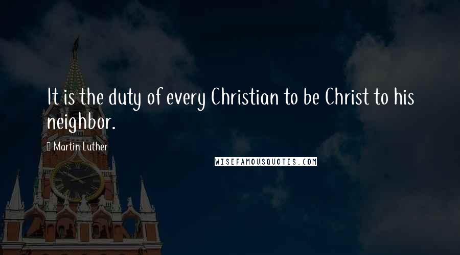 Martin Luther Quotes: It is the duty of every Christian to be Christ to his neighbor.