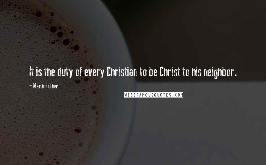 Martin Luther Quotes: It is the duty of every Christian to be Christ to his neighbor.