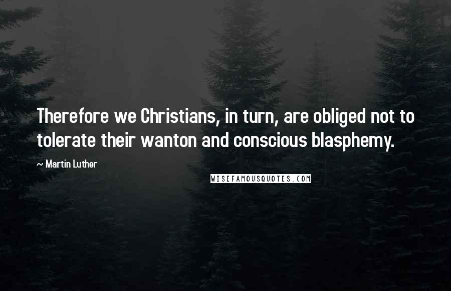 Martin Luther Quotes: Therefore we Christians, in turn, are obliged not to tolerate their wanton and conscious blasphemy.