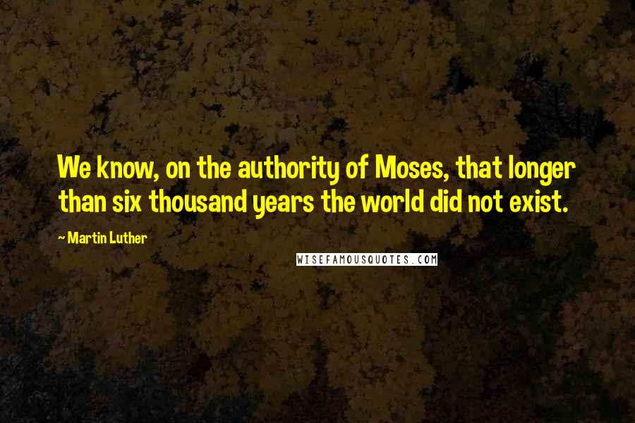 Martin Luther Quotes: We know, on the authority of Moses, that longer than six thousand years the world did not exist.