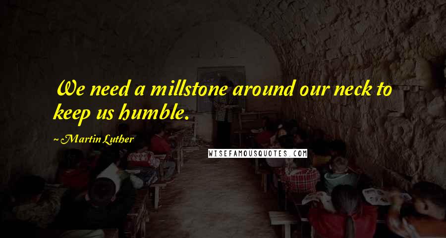 Martin Luther Quotes: We need a millstone around our neck to keep us humble.