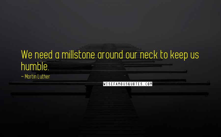 Martin Luther Quotes: We need a millstone around our neck to keep us humble.