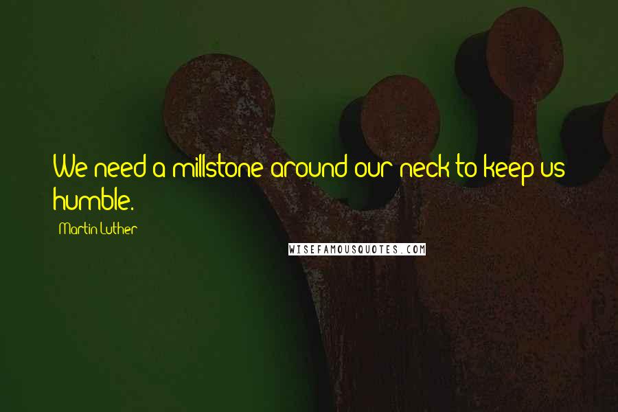 Martin Luther Quotes: We need a millstone around our neck to keep us humble.