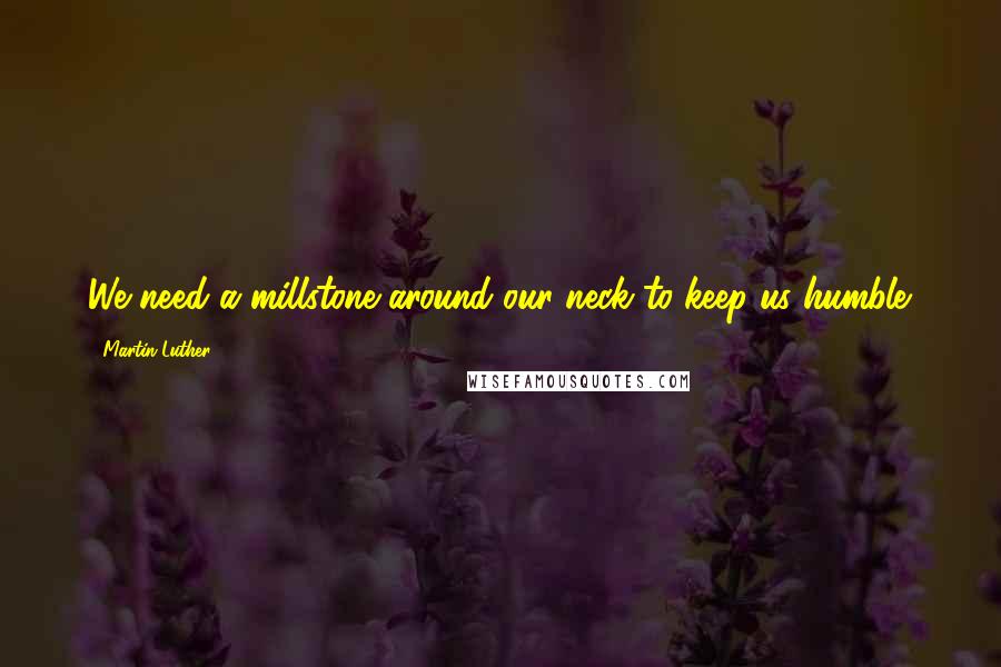 Martin Luther Quotes: We need a millstone around our neck to keep us humble.