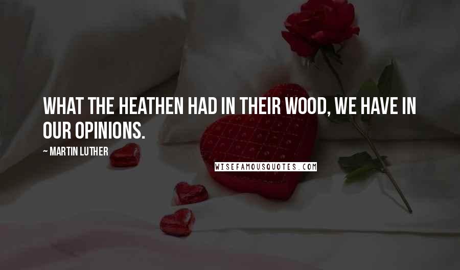 Martin Luther Quotes: What the heathen had in their wood, we have in our opinions.