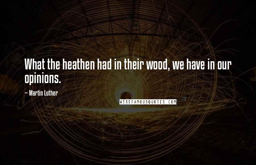 Martin Luther Quotes: What the heathen had in their wood, we have in our opinions.