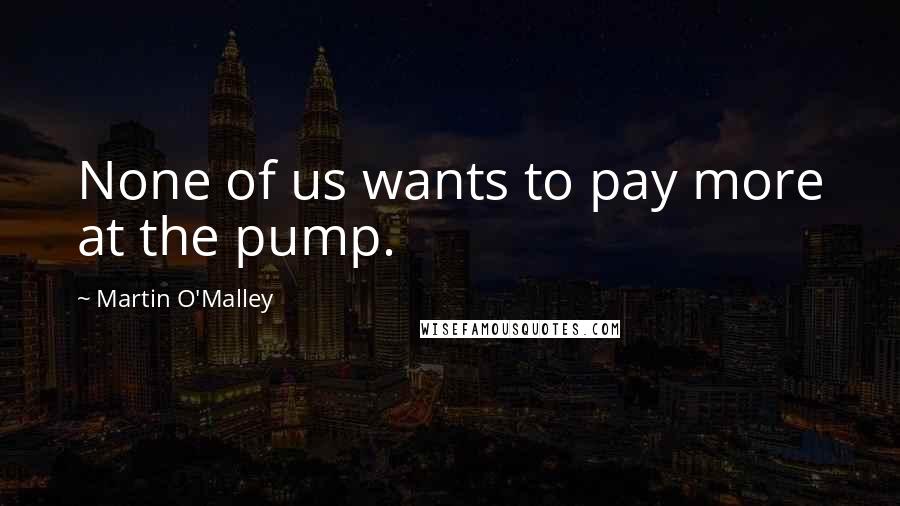 Martin O'Malley Quotes: None of us wants to pay more at the pump.