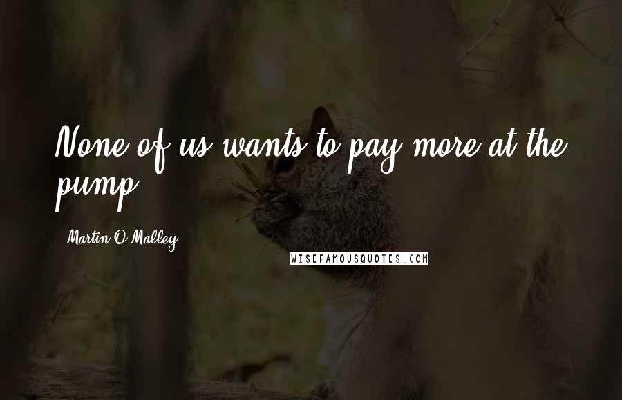 Martin O'Malley Quotes: None of us wants to pay more at the pump.