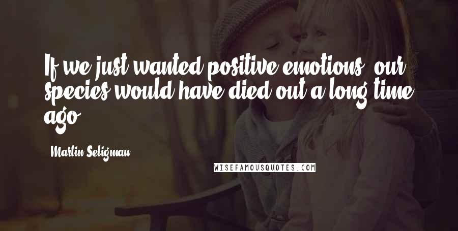 Martin Seligman Quotes: If we just wanted positive emotions, our species would have died out a long time ago.