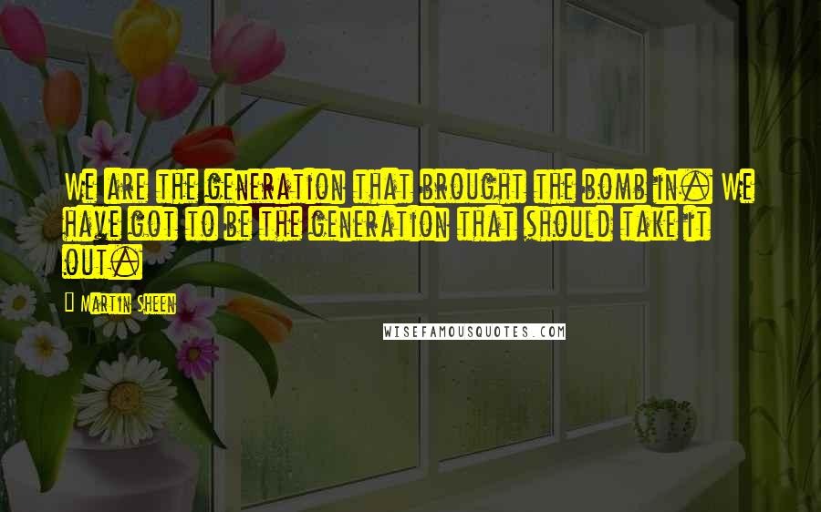Martin Sheen Quotes: We are the generation that brought the bomb in. We have got to be the generation that should take it out.