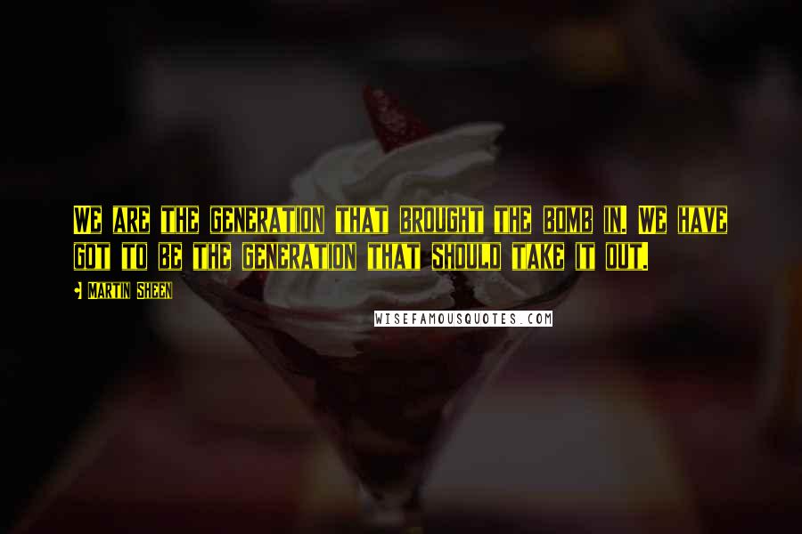 Martin Sheen Quotes: We are the generation that brought the bomb in. We have got to be the generation that should take it out.