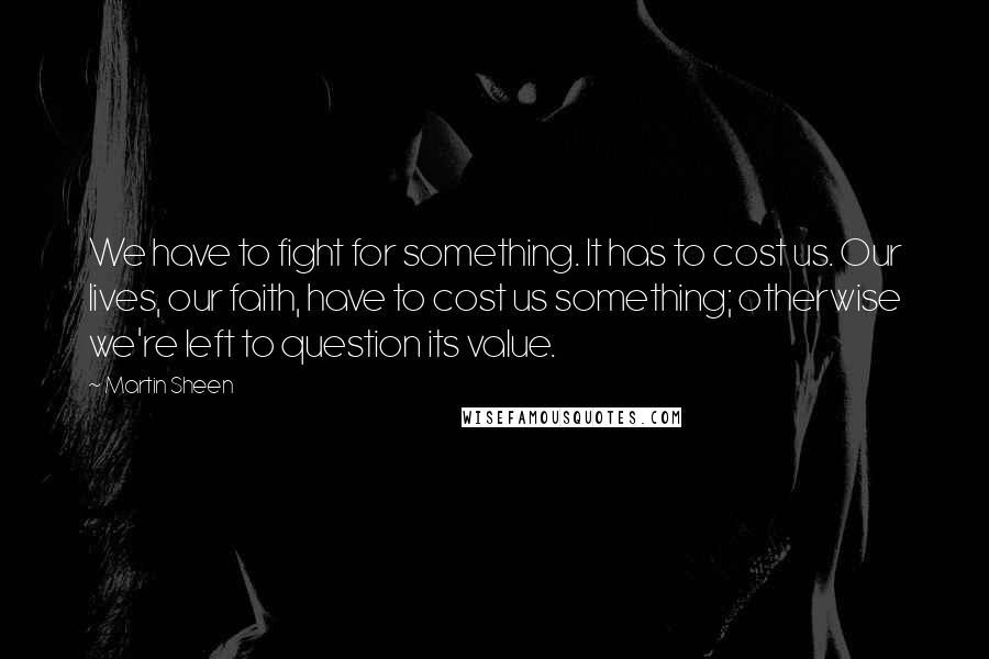 Martin Sheen Quotes: We have to fight for something. It has to cost us. Our lives, our faith, have to cost us something; otherwise we're left to question its value.