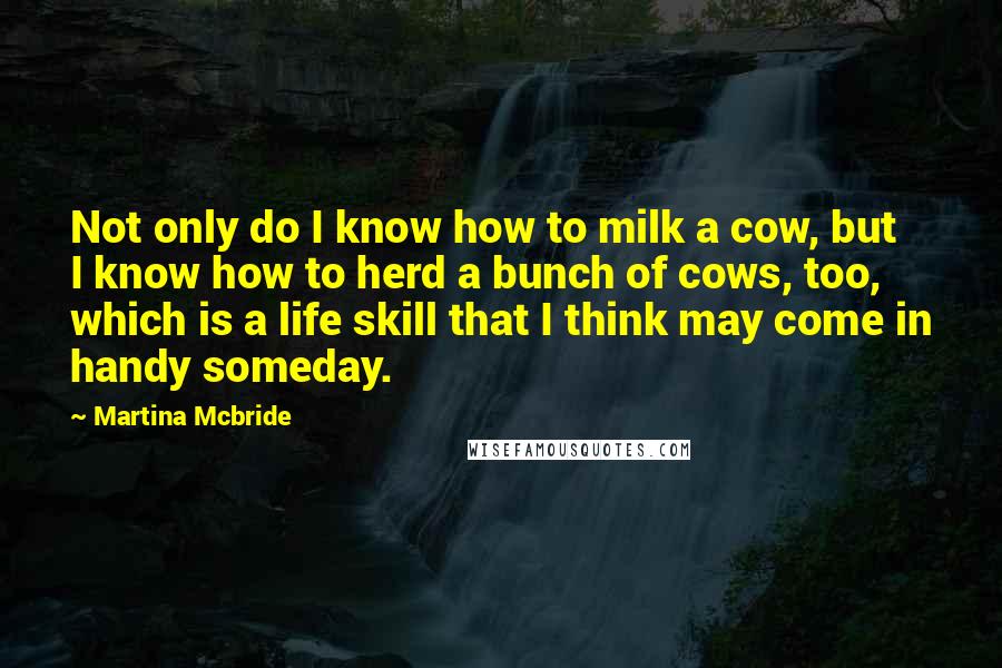 Martina Mcbride Quotes: Not only do I know how to milk a cow, but I know how to herd a bunch of cows, too, which is a life skill that I think may come in handy someday.