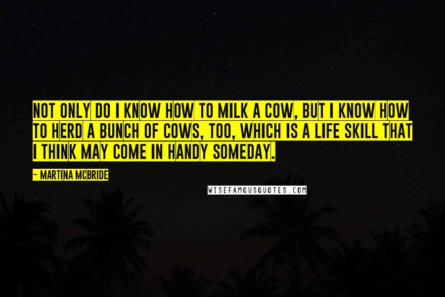 Martina Mcbride Quotes: Not only do I know how to milk a cow, but I know how to herd a bunch of cows, too, which is a life skill that I think may come in handy someday.