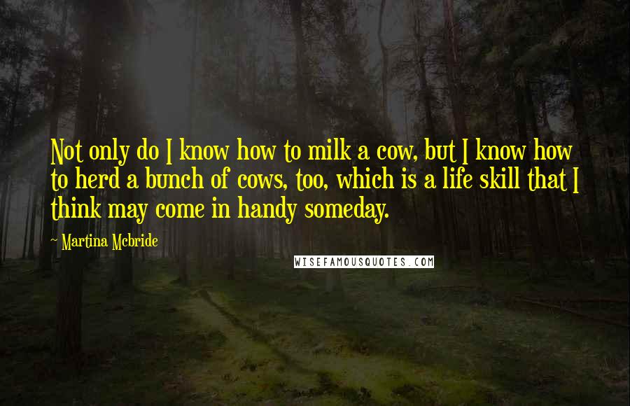 Martina Mcbride Quotes: Not only do I know how to milk a cow, but I know how to herd a bunch of cows, too, which is a life skill that I think may come in handy someday.