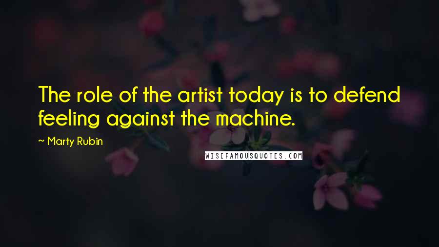 Marty Rubin Quotes: The role of the artist today is to defend feeling against the machine.