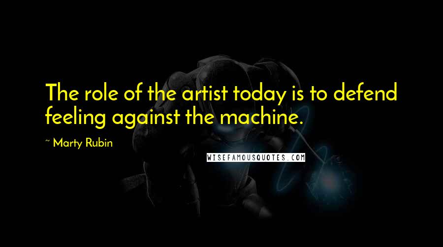 Marty Rubin Quotes: The role of the artist today is to defend feeling against the machine.