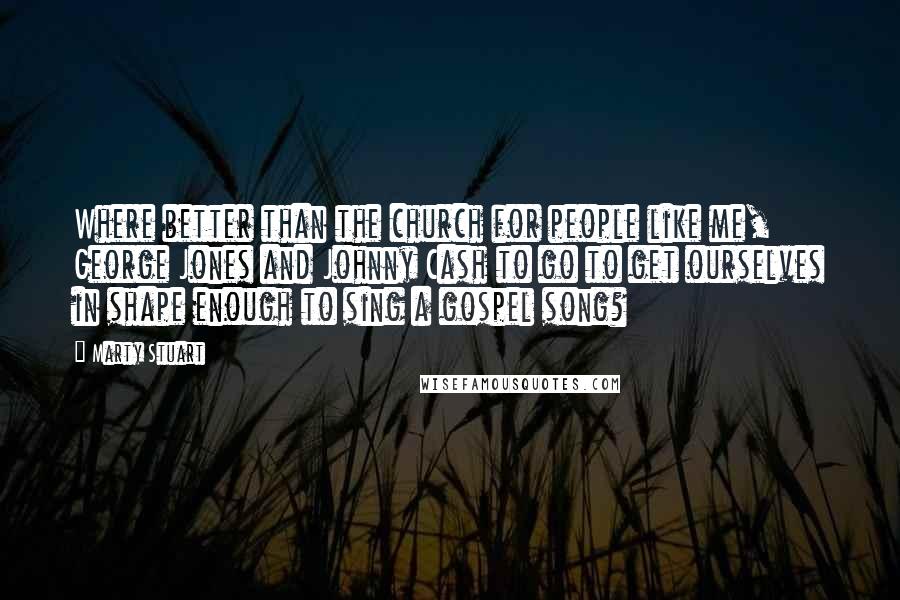 Marty Stuart Quotes: Where better than the church for people like me, George Jones and Johnny Cash to go to get ourselves in shape enough to sing a gospel song?