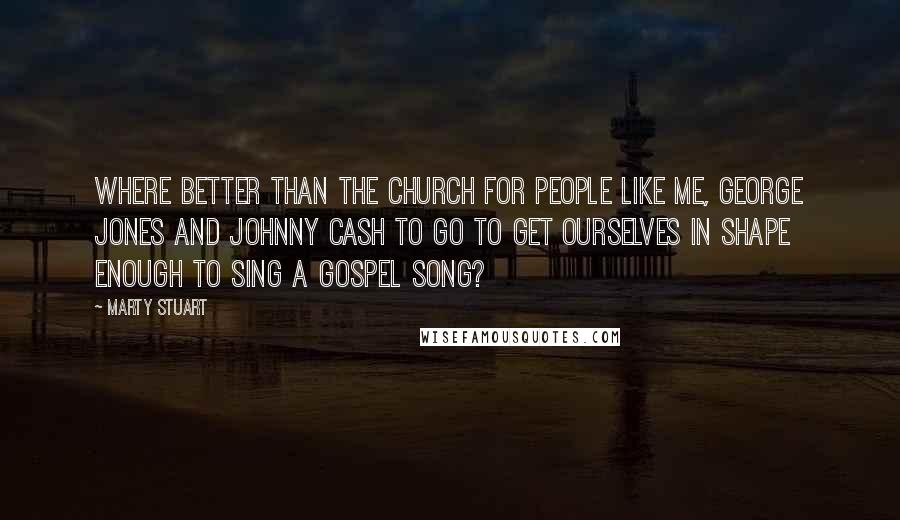 Marty Stuart Quotes: Where better than the church for people like me, George Jones and Johnny Cash to go to get ourselves in shape enough to sing a gospel song?