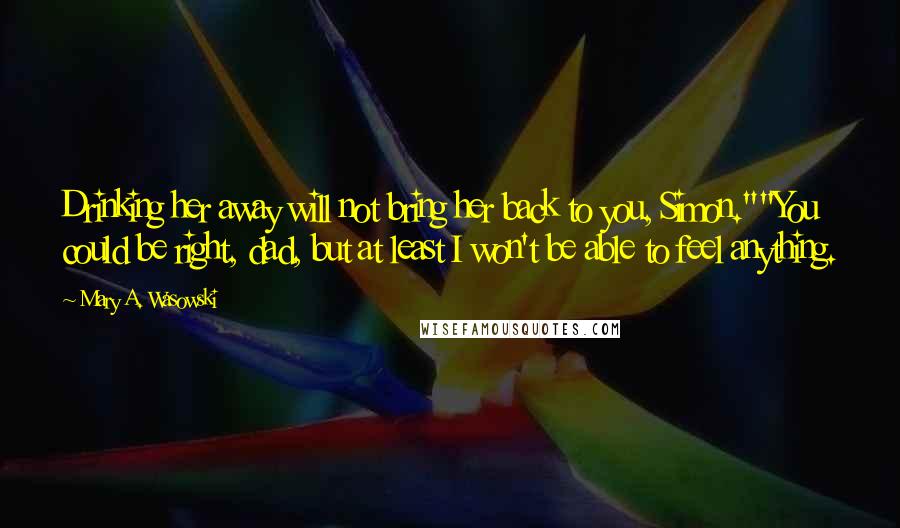 Mary A. Wasowski Quotes: Drinking her away will not bring her back to you, Simon.""You could be right, dad, but at least I won't be able to feel anything.